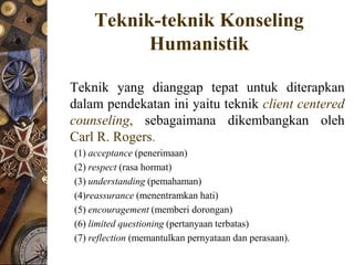 Teknik-teknik Konseling
          Humanistik

Teknik yang dianggap tepat untuk diterapkan
dalam pendekatan ini yaitu teknik client centered
counseling, sebagaimana dikembangkan oleh
Carl R. Rogers.
(1) acceptance (penerimaan)
(2) respect (rasa hormat)
(3) understanding (pemahaman)
(4)reassurance (menentramkan hati)
(5) encouragement (memberi dorongan)
(6) limited questioning (pertanyaan terbatas)
(7) reflection (memantulkan pernyataan dan perasaan).
 