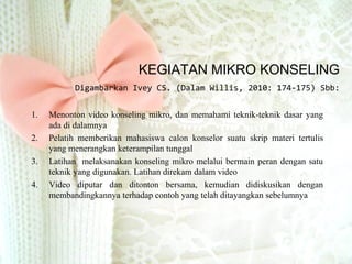 KEGIATAN MIKRO KONSELING
Digambarkan Ivey CS. (Dalam Willis, 2010: 174-175) Sbb:
1. Menonton video konseling mikro, dan memahami teknik-teknik dasar yang
ada di dalamnya
2. Pelatih memberikan mahasiswa calon konselor suatu skrip materi tertulis
yang menerangkan keterampilan tunggal
3. Latihan melaksanakan konseling mikro melalui bermain peran dengan satu
teknik yang digunakan. Latihan direkam dalam video
4. Video diputar dan ditonton bersama, kemudian didiskusikan dengan
membandingkannya terhadap contoh yang telah ditayangkan sebelumnya
 