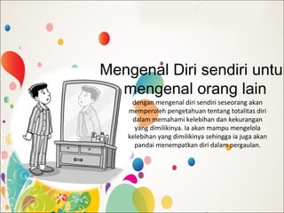 Mengenal Diri sendiri untuk
mengenal orang lain
dengan mengenal diri sendiri seseorang akan
memperoleh pengetahuan tentang totalitas diri
dalam memahami kelebihan dan kekurangan
yang dimilikinya. Ia akan mampu mengelola
kelebihan yang dimilikinya sehingga ia juga akan
pandai menempatkan diri dalam pergaulan.
 