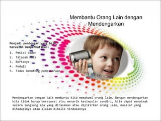 Mendengarkan dengan baik membantu kita memahami orang lain. Dengan mendengarkan
kita tidak hanya berasumsi atau menarik kesimpulan sendiri, kita dapat menyimak
secara langsung apa yang dirasakan atau dipikirkan orang lain, masalah yang
dihadapinya atau alasan dibalik tindakannya
Membantu Orang Lain dengan
Mendengarkan
Menjadi pendengar yang baik,
haruslah memperhatikan:
1. Posisi badan
2. Tatapan mata
3. Bertanya
4. Peduli
5. Tidak memotong pembicaraan
 