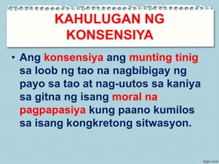KAHULUGAN NG
KONSENSIYA
• Ang konsensiya ang munting tinig
sa loob ng tao na nagbibigay ng
payo sa tao at nag-uutos sa kaniya
sa gitna ng isang moral na
pagpapasiya kung paano kumilos
sa isang kongkretong sitwasyon.
 