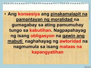 • Ang konsesiya ang pinakamalapit na
pamantayan ng moralidad na
gumagabay sa ating pamumuhay
tungo sa kabutihan. Nagpapahayag
ng isang obligasyon na gawin ang
mabuti naghahayag ng awtoridad na
nagmumula sa isang mataas na
kapangyatihan
 