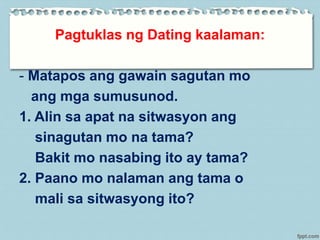 Pagtuklas ng Dating kaalaman:
- Matapos ang gawain sagutan mo
ang mga sumusunod.
1. Alin sa apat na sitwasyon ang
sinagutan mo na tama?
Bakit mo nasabing ito ay tama?
2. Paano mo nalaman ang tama o
mali sa sitwasyong ito?
 