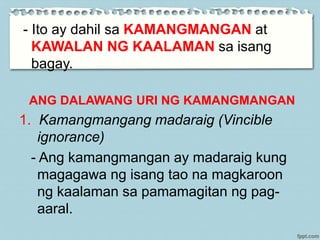 - Ito ay dahil sa KAMANGMANGAN at
KAWALAN NG KAALAMAN sa isang
bagay.
ANG DALAWANG URI NG KAMANGMANGAN
1. Kamangmangang madaraig (Vincible
ignorance)
- Ang kamangmangan ay madaraig kung
magagawa ng isang tao na magkaroon
ng kaalaman sa pamamagitan ng pag-
aaral.
 