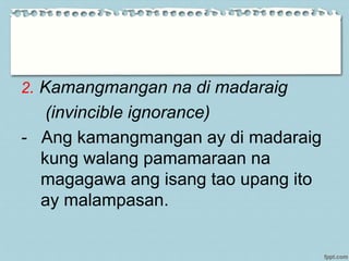 2. Kamangmangan na di madaraig
(invincible ignorance)
- Ang kamangmangan ay di madaraig
kung walang pamamaraan na
magagawa ang isang tao upang ito
ay malampasan.
 