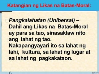 Katangian ng Likas na Batas-Moral:
Pangkalahatan (Unibersal) –
Dahil ang Likas na Batas-Moral
ay para sa tao, sinasaklaw nito
ang lahat ng tao.
Nakapangyayari ito sa lahat ng
lahi, kultura, sa lahat ng lugar at
sa lahat ng pagkakataon.
 