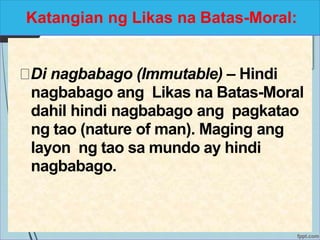 Katangian ng Likas na Batas-Moral:
Di nagbabago (Immutable) – Hindi
nagbabago ang Likas na Batas-Moral
dahil hindi nagbabago ang pagkatao
ng tao (nature of man). Maging ang
layon ng tao sa mundo ay hindi
nagbabago.
 