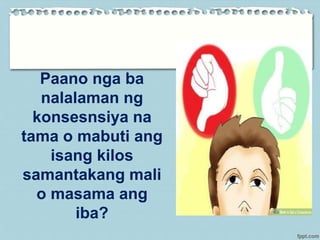 Paano nga ba
nalalaman ng
konsesnsiya na
tama o mabuti ang
isang kilos
samantakang mali
o masama ang
iba?
 