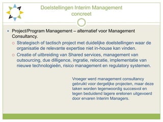 Doelstellingen Interim Management concreetProject/Program Management – alternatief voor Management Consultancy.Strategisch of tactisch project met duidelijke doelstellingen waar de organisatie de relevante expertise niet in-house kan vinden.Creatie of uitbreiding van Shared services, management van outsourcing, duedilligence, ingratie, relocatie, implementatie van nieuwe technologieën, risico management en regulatory systemen.Vroeger werd management consultancy 					gebruikt voor dergelijke projecten, maar deze 				taken worden tegenwoordig succesvol en 					tegen beduidend lagere erelonen uitgevoerd 					door ervaren Interim Managers.