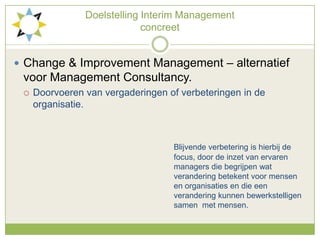 DoelstellingInterim Management concreetChange & Improvement Management – alternatief voor Management Consultancy.Doorvoeren van vergaderingen of verbeteringen in de organisatie.				Blijvende verbetering is hierbij de 						focus, door de inzet van ervaren 						managers die begrijpen wat 						verandering betekent voor mensen 						en organisaties en die een 						verandering kunnen bewerkstelligen 					samen  met mensen.