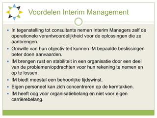 VoordelenInterim ManagementIn tegenstelling tot consultants nemen Interim Managers zelf de operationele verantwoordelijkheid voor de oplossingen die ze aanbrengen.Omwille van hun objectiviteit kunnen IM bepaalde beslissingen beter doen aanvaarden.IM brengen rust en stabiliteit in een organisatie door een deel van de problemen/opdrachten voor hun rekening te nemen en op te lossen. IM biedt meestal een behoorlijke tijdswinst. Eigen personeel kan zich concentreren op de kerntakken. IM heeft oog voor organisatiebelang en niet voor eigen carrièrebelang.