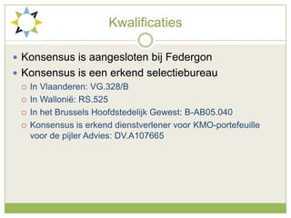 KwalificatiesKonsensus is aangesloten bij FedergonKonsensus is een erkend selectiebureauIn Vlaanderen: VG.328/BIn Wallonië: RS.525In het Brussels Hoofdstedelijk Gewest: B-AB05.040Konsensus is erkend dienstverlener voor KMO-portefeuille voor de pijler Advies: DV.A107665