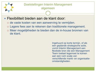 Doelstellingen Interim Management algemeenFlexibiliteit bieden aan de klant door:de vaste kosten van een aanwerving te vermijden.Lagere fees aan te rekenen dan traditionele management.Meer mogelijkheden te bieden dan de in-house bronnen van de klant.Ingehuurd op korte termijn, of als 						een geplande strategische actie, 						vormt Interim Management een 						flexibele bron die een Management 						Team toelaat tegemoet te komen 						aan een ruim scala van 							verschillende markt- en organisatie-						omstandigheden.