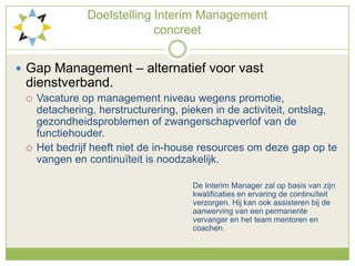 DoelstellingInterim Management concreetGap Management – alternatief voor vast dienstverband.Vacature op management niveau wegens promotie, detachering, herstructurering, pieken in de activiteit, ontslag, gezondheidsproblemen of zwangerschapverlof van de functiehouder.Het bedrijf heeft niet de in-house resources om deze gap op te vangen en continuïteit is noodzakelijk.						De Interim Manager zal op basis van zijn 					kwalificaties en ervaring de continuïteit 						verzorgen. Hij kan ook assisteren bij de 						aanwerving van een permanente 						vervanger en het team mentoren en 						coachen. 