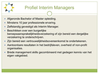 ProfielInterim ManagersAfgerondeBachelor of Master opleiding.Minstens 10 jaarprofessioneleervaring.ZelfstandiggevestigdalsInterim Manager.Beschikken over eenburgerlijkeberoepsaansprakelijkheidsverzekering of zijnbereideendergelijkeverzekering te onderschrijven.Zijnbereideenvertrouwelijkheidsovereenkomst te ondertekenen.Aantoonbareresultaten in hetbedrijfsleven, overheid of non-profit organisaties.Brede management skillsgecombineerd met gedegenkennis van heteigenvakgebied.