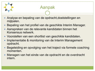 AanpakAnalyse en bepaling van de opdracht,doelstellingen en mijlpalen.Bepaling van het profiel van de geschikte Interim Manager.Aanspreken van de relevante kandidaten binnen het Konsensus netwerk.Voorstellen van een shortlist van geschikte kandidaten.Implementatie & monitoring van de Interim Management opdracht.Begeleiding en opvolging van het traject via formele coaching momenten. Managen van het einde van de opdracht en de overdracht intern. 