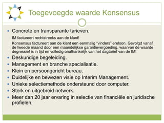 Toegevoegdewaarde KonsensusConcrete en transparante tarieven.IM factureert rechtstreeks aan de klant!	Konsensus factureert aan de klant een eenmalig “vinders” ereloon. Gevolgd vanaf de tweede maand door een maandelijkse garantievergoeding, waarvan de waarde degressief is in tijd en volledig onafhankelijk van het dagtarief van de IM!Deskundige begeleiding.Management en branche specialisatie.Klein en persoongericht bureau.Duidelijke en bewezen visie op Interim Management.Unieke selectiemethode ondersteund door computer.Sterk en uitgebreid netwerk.Meer dan 20 jaar ervaring in selectie van financiële en juridische profielen. 
