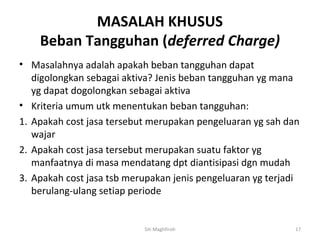 MASALAH KHUSUS
    Beban Tangguhan (deferred Charge)
• Masalahnya adalah apakah beban tangguhan dapat
   digolongkan sebagai aktiva? Jenis beban tangguhan yg mana
   yg dapat dogolongkan sebagai aktiva
• Kriteria umum utk menentukan beban tangguhan:
1. Apakah cost jasa tersebut merupakan pengeluaran yg sah dan
   wajar
2. Apakah cost jasa tersebut merupakan suatu faktor yg
   manfaatnya di masa mendatang dpt diantisipasi dgn mudah
3. Apakah cost jasa tsb merupakan jenis pengeluaran yg terjadi
   berulang-ulang setiap periode


                           Siti Maghfiroh                    17
 