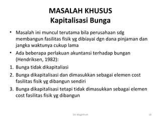 MASALAH KHUSUS
                 Kapitalisasi Bunga
• Masalah ini muncul terutama bila perusahaan sdg
   membangun fasilitas fisik yg dibiayai dgn dana pinjaman dan
   jangka waktunya cukup lama
• Ada beberapa perlakuan akuntansi terhadap bungan
   (Hendriksen, 1982):
1. Bunga tidak dikapitaliasi
2. Bunga dikapitalisasi dan dimasukkan sebagai elemen cost
   fasilitas fisik yg dibangun sendiri
3. Bunga dikapitalisasi tetapi tidak dimasukkan sebagai elemen
   cost fasilitas fisik yg dibangun


                            Siti Maghfiroh                       18
 