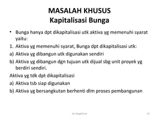 MASALAH KHUSUS
                 Kapitalisasi Bunga
• Bunga hanya dpt dikapitalisasi utk aktiva yg memenuhi syarat
   yaitu:
1. Aktiva yg memenuhi syarat, Bunga dpt dikapitalisasi utk:
a) Aktiva yg dibangun utk digunakan sendiri
b) Aktiva yg dibangun dgn tujuan utk dijual sbg unit proyek yg
   berdiri sendiri.
Aktiva yg tdk dpt dikapitalisasi
a) Aktiva tsb siap digunakan
b) Aktiva yg bersangkutan berhenti dlm proses pembangunan



                           Siti Maghfiroh                    19
 