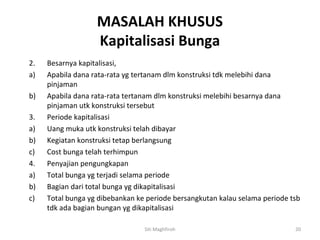 MASALAH KHUSUS
                   Kapitalisasi Bunga
2.   Besarnya kapitalisasi,
a)   Apabila dana rata-rata yg tertanam dlm konstruksi tdk melebihi dana
     pinjaman
b)   Apabila dana rata-rata tertanam dlm konstruksi melebihi besarnya dana
     pinjaman utk konstruksi tersebut
3.   Periode kapitalisasi
a)   Uang muka utk konstruksi telah dibayar
b)   Kegiatan konstruksi tetap berlangsung
c)   Cost bunga telah terhimpun
4.   Penyajian pengungkapan
a)   Total bunga yg terjadi selama periode
b)   Bagian dari total bunga yg dikapitalisasi
c)   Total bunga yg dibebankan ke periode bersangkutan kalau selama periode tsb
     tdk ada bagian bungan yg dikapitalisasi

                                 Siti Maghfiroh                              20
 