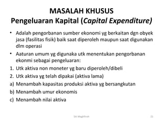 MASALAH KHUSUS
Pengeluaran Kapital (Capital Expenditure)
• Adalah pengorbanan sumber ekonomi yg berkaitan dgn obyek
   jasa (fasilitas fisik) baik saat diperoleh maupun saat digunakan
   dlm operasi
• Aaturan umum yg digunaka utk menentukan pengorbanan
   ekonmi sebagai pengeluaran:
1. Utk aktiva non moneter yg baru diperoleh/dibeli
2. Utk aktiva yg telah dipakai (aktiva lama)
a) Menambah kapasitas produksi aktiva yg bersangkutan
b) Menambah umur ekonomis
c) Menambah nilai aktiva

                             Siti Maghfiroh                      21
 