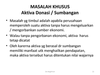 MASALAH KHUSUS
         Aktiva Donasi / Sumbangan
• Masalah yg timbul adalah apabila perusahaan
  memperoleh suatu aktiva tanpa harus mengeluarkan
  / mengorbankan sumber ekonomi.
• Walau tanpa pengorbanan ekonomi, aktiva harus
  tetap dicatat
• Oleh karerna aktiva yg berasal dr sumbangan
  memiliki manfaat utk menghailkan pendapatan,
  maka aktiva tersebut harus ditentukan nilai wajarnya



                        Siti Maghfiroh               22
 