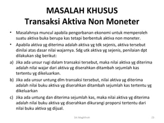 MASALAH KHUSUS
        Transaksi Aktiva Non Moneter
•  Masalahnya muncul apabila pengorbanan ekonomi untuk memperoleh
   suatu aktiva buka berupa kas tetapi berbentuk aktiva non moneter.
• Apabila aktiva yg diterima adalah aktiva yg tdk sejenis, aktiva tersebut
   dinilai atas dasar nilai wajarnya. Sdg utk aktiva yg sejenis, penilaian dpt
   dilakukan sbg berikut:
a) Jika ada unsur rugi dalam transaksi tersebut, maka nilai aktiva yg diterima
   adalah nilai wajar dari aktiva yg diserahkan ditambah sejumlah kas
   tertentu yg dikeluarkan.
b) Jika ada unsur untung dlm transaksi tersebut, nilai aktiva yg diterima
   adalah nilai buku aktiva yg diserahkan ditambah sejumlah kas tertentu yg
   dikeluarkan
c) Jika ada untung dan diterima sejumlah kas, maka nilai aktiva yg diterima
   adalah nilai buku aktiva yg diserahkan dikurangi proporsi tertentu dari
   nilai buku aktiva yg dijual.
                                   Siti Maghfiroh                            23
 