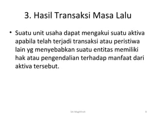 3. Hasil Transaksi Masa Lalu
• Suatu unit usaha dapat mengakui suatu aktiva
  apabila telah terjadi transaksi atau peristiwa
  lain yg menyebabkan suatu entitas memiliki
  hak atau pengendalian terhadap manfaat dari
  aktiva tersebut.




                     Siti Maghfiroh                8
 