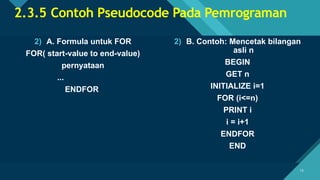 Click to edit Master title style
15
15
2.3.5 Contoh Pseudocode Pada Pemrograman
2) A. Formula untuk FOR
FOR( start-value to end-value)
pernyataan
...
ENDFOR
2) B. Contoh: Mencetak bilangan
asli n
BEGIN
GET n
INITIALIZE i=1
FOR (i<=n)
PRINT i
i = i+1
ENDFOR
END
 