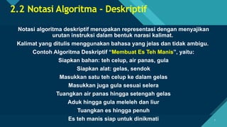 Click to edit Master title style
7 7
2.2 Notasi Algoritma - Deskriptif
Notasi algoritma deskriptif merupakan representasi dengan menyajikan
urutan instruksi dalam bentuk narasi kalimat.
Kalimat yang ditulis menggunakan bahasa yang jelas dan tidak ambigu.
Contoh Algoritma Deskriptif “Membuat Es Teh Manis”, yaitu:
Siapkan bahan: teh celup, air panas, gula
Siapkan alat: gelas, sendok
Masukkan satu teh celup ke dalam gelas
Masukkan juga gula sesuai selera
Tuangkan air panas hingga setengah gelas
Aduk hingga gula meleleh dan liur
Tuangkan es hingga penuh
Es teh manis siap untuk dinikmati
 