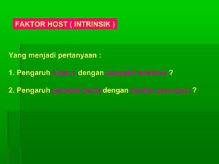 FAKTOR HOST ( INTRINSIK )
Yang menjadi pertanyaan :
1. Pengaruh sinar x dengan penyakit leukimia ?
2. Pengaruh perokok berat dengan kanker paru-paru ?
 