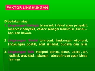 FAKTOR LINGKUNGAN
Dibedakan atas :
1. Lingkungan biologis termasuk infeksi agen penyakit,
reservoir penyakit, vektor sebagai transmisi ,tumbu-
han dan hewan.
2. Lingkungan Sosial termasuk lingkungan ekonomi,
lingkungan politik, adat istiadat, budaya dan nilai
3. Lingkungan fisik meliputi panas, sinar, udara , air,
radiasi, gravitasi, tekanan atmosfir dan agen kimia
lainnya.
 