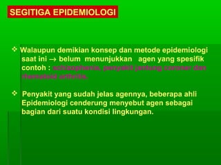 SEGITIGA EPIDEMIOLOGI
 Walaupun demikian konsep dan metode epidemiologi
saat ini → belum menunjukkan agen yang spesifik
contoh : schizophenia, penyakit jantung coroner dan
rhematoid arthritis.
 Penyakit yang sudah jelas agennya, beberapa ahli
Epidemiologi cenderung menyebut agen sebagai
bagian dari suatu kondisi lingkungan.
 
