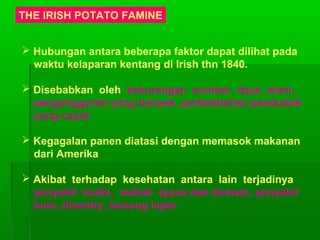 THE IRISH POTATO FAMINE
 Hubungan antara beberapa faktor dapat dilihat pada
waktu kelaparan kentang di Irish thn 1840.
 Disebabkan oleh kekurangan sumber daya alam,
pengangguran yang banyak, pertambahan penduduk
yang cepat
 Kegagalan panen diatasi dengan memasok makanan
dari Amerika
 Akibat terhadap kesehatan antara lain terjadinya
penyakit kudis, wabah typus dan demam, penyakit
kutu, disentry, busung lapar.
 