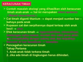 KERACUNAN TIMAH
 Contoh masalah ekologi yang dihasilkan oleh keracunan
timah anak-anak → hal ini merupakan silent epidemic
( Wabah tersembunyi.)
 Cat timah diganti titanium → dapat menjadi sumber ber –
bahaya pada anak
 Kupasan cat dan serpihannya dapat terisap oleh anak
kecil → pica
 Efek keracunan timah → hyperiritabilitas, inkoordinasi,
kehilangan nafsu makan, muntah dan sakit perut akhir-
nya encephalithy dengan odema otak dan terjadinya
konvulsi di luar kesadaran → kematian.
 Pencegahan keracunan timah
Tahap Pertama
1. Anak-anak tidak terkena timah
2. Jika ada timah di lingkungan harus dihindari.
 