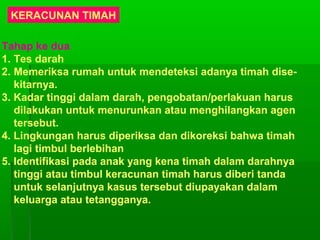 KERACUNAN TIMAH
Tahap ke dua
1. Tes darah
2. Memeriksa rumah untuk mendeteksi adanya timah dise-
kitarnya.
3. Kadar tinggi dalam darah, pengobatan/perlakuan harus
dilakukan untuk menurunkan atau menghilangkan agen
tersebut.
4. Lingkungan harus diperiksa dan dikoreksi bahwa timah
lagi timbul berlebihan
5. Identifikasi pada anak yang kena timah dalam darahnya
tinggi atau timbul keracunan timah harus diberi tanda
untuk selanjutnya kasus tersebut diupayakan dalam
keluarga atau tetangganya.
 