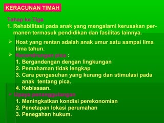 KERACUNAN TIMAH
Tahap ke Tiga
1. Rehabilitasi pada anak yang mengalami kerusakan per-
manen termasuk pendidikan dan fasilitas lainnya.
 Host yang rentan adalah anak umur satu sampai lima
lima tahun.
 Kecendrungan pica :
1. Bergandengan dengan lingkungan
2. Pemahaman tidak lengkap
3. Cara pengasuhan yang kurang dan stimulasi pada
anak tentang pica.
4. Kebiasaan.
 Upaya penanggulangan
1. Meningkatkan kondisi perekonomian
2. Penetapan lokasi perumahan
3. Penegahan hukum.
 