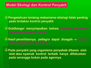 Model Ekologi dan Kontrol Penyakit
 Pengetahuan tentang mekanisme etiologi tidak penting
pada tindakan kontrol penyakit
 Goldbarger menyimpulkan bahwa pellagra ada hubu-
ngannya defisiensi nutrisi.
 Hasil penelitiannya, pellagra dapat dicegah → makan
ikan, daging, telur dan susu.
 Pada penyakit yang organisme penyebab dibawa oleh
lalat atau nyamuk kontrol terbaik hanya difokuskan
pada serangga bukan pada agennya.
 