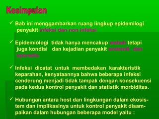 Bab ini menggambarkan ruang lingkup epidemilogi
penyakit infeksi dan non infeksi
 Epidemiologi tidak hanya mencakup wabah tetapi
juga kondisi dan kejadian penyakit endemik dan
sporadis.
 Infeksi dicatat untuk membedakan karakteristik
keparahan, kenyataannya bahwa beberapa infeksi
cenderung menjadi tidak tampak dengan konsekuensi
pada kedua kontrol penyakit dan statistik morbiditas.
 Hubungan antara host dan lingkungan dalam ekosis-
tem dan implikasinya untuk kontrol penyakit disam-
paikan dalam hubungan beberapa model yaitu :
 