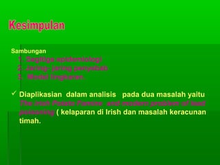 Sambungan
1. Segitiga epidemiologi
2. Jaring- jaring penyebab
3. Model lingkaran.
 Diaplikasian dalam analisis pada dua masalah yaitu
The irish Potato Famine and modern problem of lead
poisoning ( kelaparan di Irish dan masalah keracunan
timah.
 