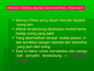 INFEKSI TERSELUBUNG DAN KONTROL PENYAKIT
 Semua infeksi yang dapat menular kepada
orang lain
 Infeksi terselubung diperlukan kontrol terha-
hadap orang yang sakit
 Yang diperhatikan tempat isolasi pasien, ti-
dak terinfeksi dengan eskreta dan karantina
yang jauh dari orang.
 Saat ini faktor untuk mendeteksi dan mengo-
bati penyakit terselubung → pemberian
vaksin.
 