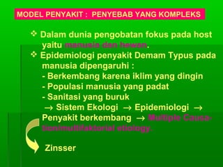 MODEL PENYAKIT : PENYEBAB YANG KOMPLEKS
 Dalam dunia pengobatan fokus pada host
yaitu manusia dan hewan.
 Epidemiologi penyakit Demam Typus pada
manusia dipengaruhi :
- Berkembang karena iklim yang dingin
- Populasi manusia yang padat
- Sanitasi yang buruk
→ Sistem Ekologi → Epidemiologi →
Penyakit berkembang → Multiple Causa-
tion/multifaktorial etiology.
Zinsser
 