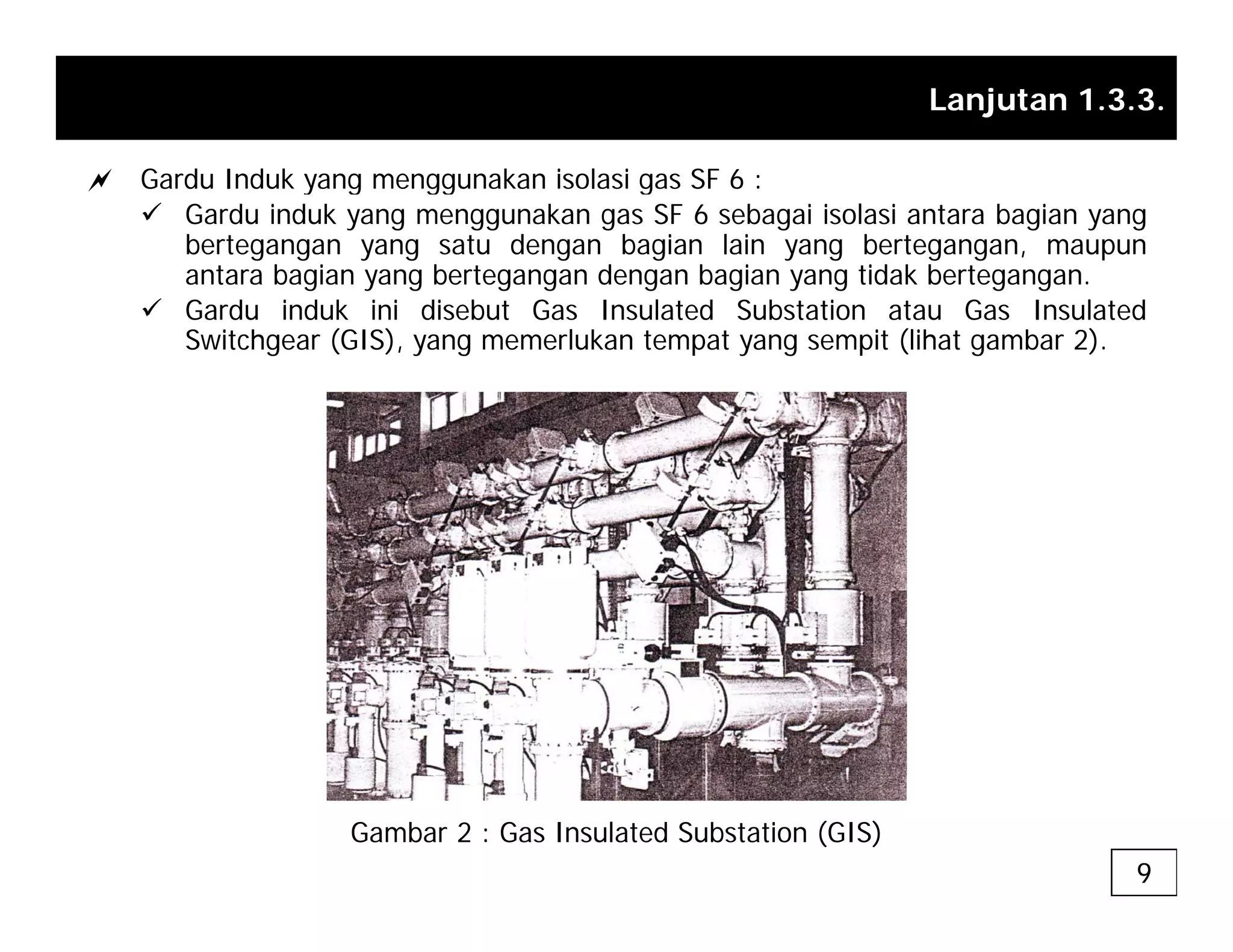 Lanjutan 1.3.3.
a Gardu Induk yang menggunakan isolasi gas SF 6 :
a Gardu Induk yang menggunakan isolasi gas SF 6 :
9 Gardu induk yang menggunakan gas SF 6 sebagai isolasi antara bagian yang
bertegangan yang satu dengan bagian lain yang bertegangan, maupun
antara bagian yang bertegangan dengan bagian yang tidak bertegangan.
9 Gardu induk ini disebut Gas Insulated Substation atau Gas Insulated
Switchgear (GIS), yang memerlukan tempat yang sempit (lihat gambar 2).
Gambar 2 : Gas Insulated Substation (GIS)
9
 