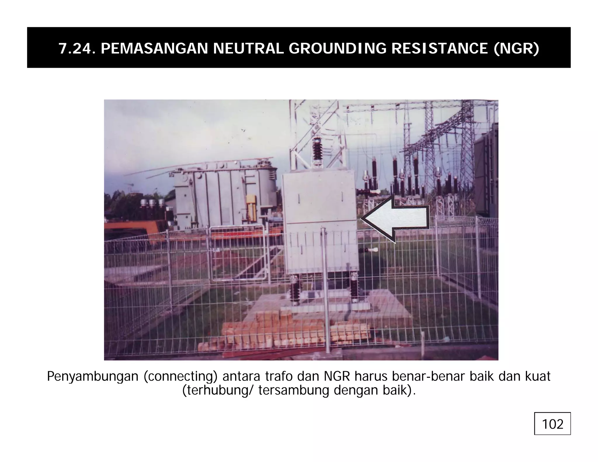 7.24. PEMASANGAN NEUTRAL GROUNDING RESISTANCE (NGR)
Penyambungan (connecting) antara trafo dan NGR harus benar-benar baik dan kuat
Penyambungan (connecting) antara trafo dan NGR harus benar-benar baik dan kuat
(terhubung/ tersambung dengan baik).
102
 