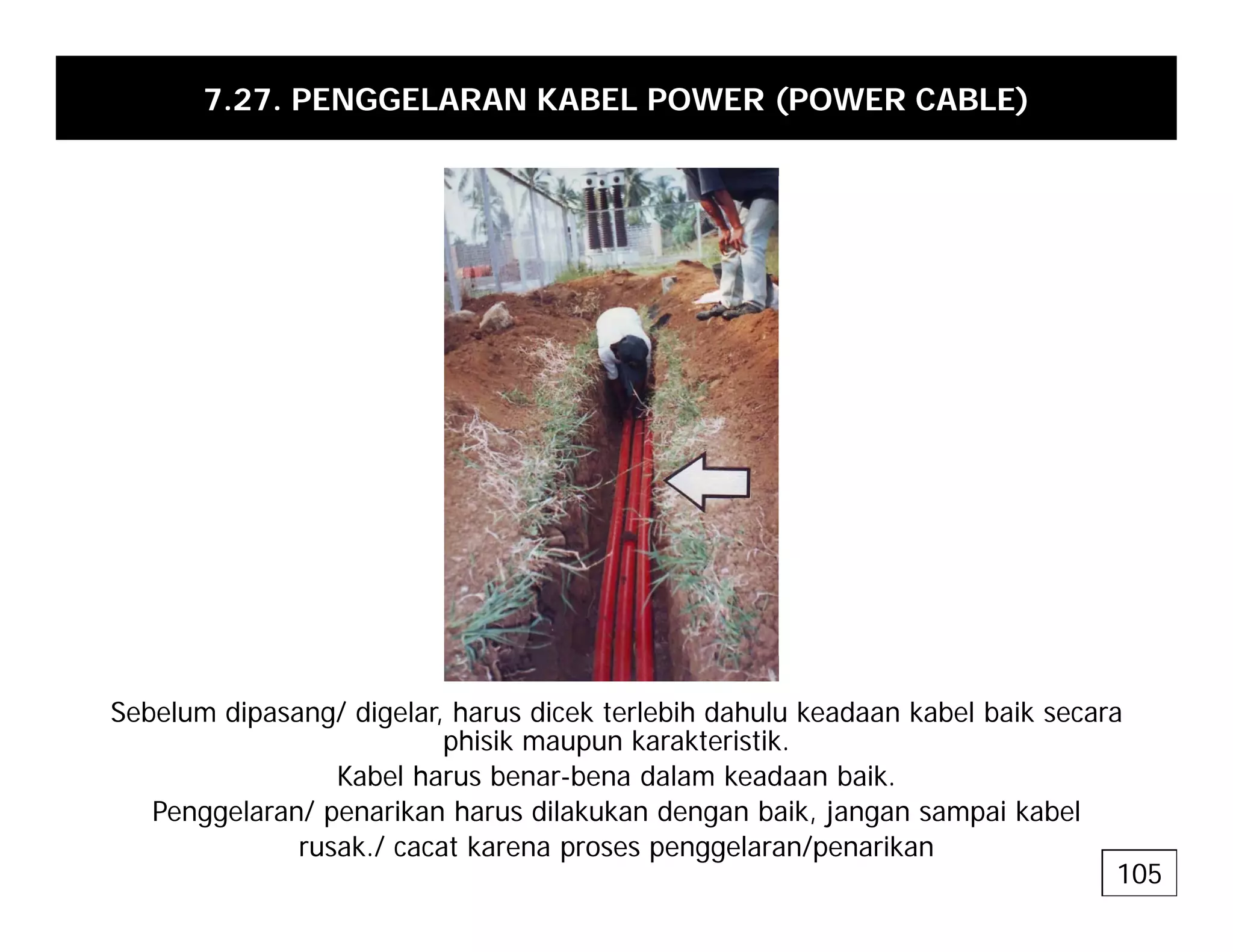 7.27. PENGGELARAN KABEL POWER (POWER CABLE)
Sebelum dipasang/ digelar, harus dicek terlebih dahulu keadaan kabel baik secara
phisik maupun karakteristik.
Kabel harus benar-bena dalam keadaan baik
Kabel harus benar-bena dalam keadaan baik.
Penggelaran/ penarikan harus dilakukan dengan baik, jangan sampai kabel
rusak./ cacat karena proses penggelaran/penarikan
105
 