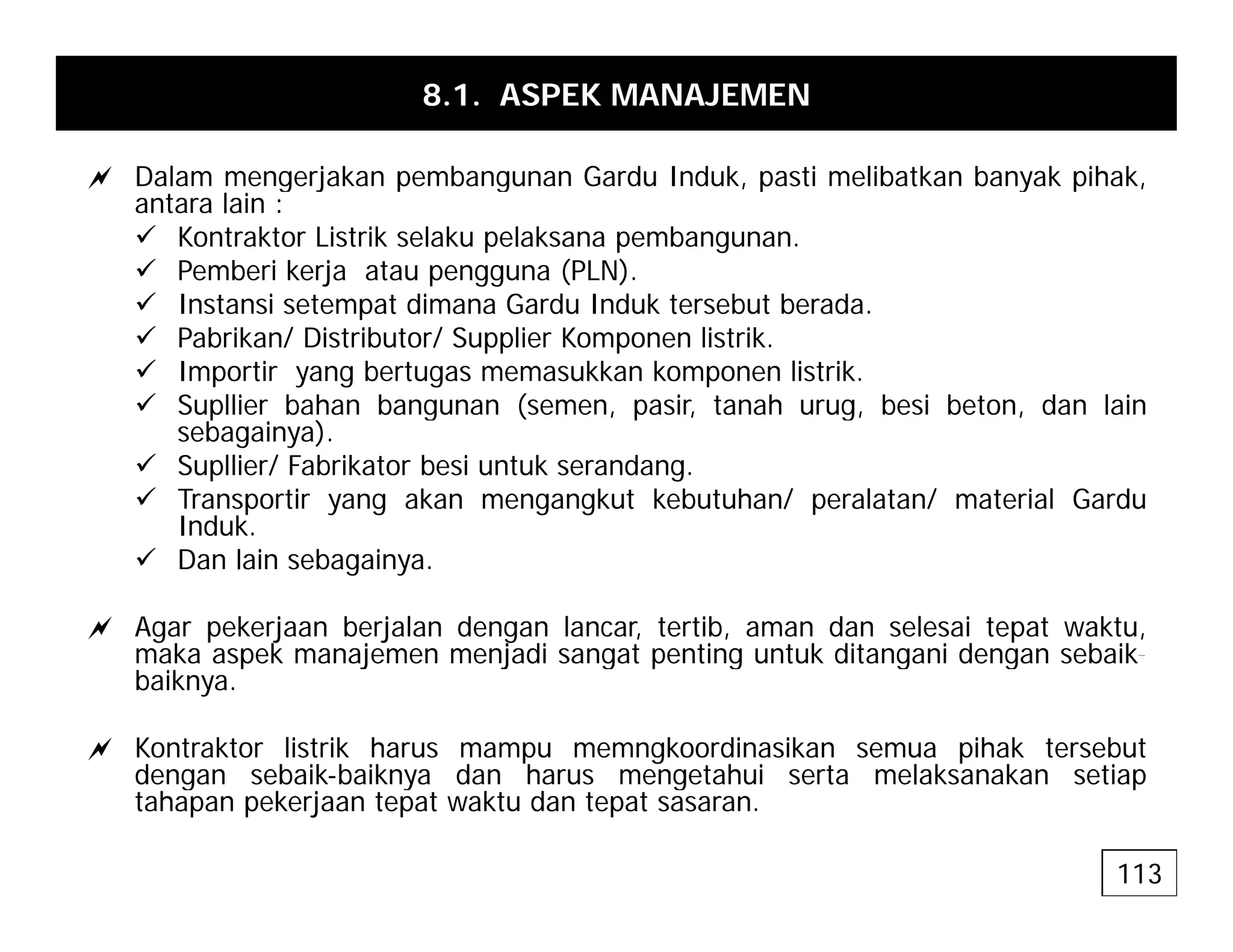 8.1. ASPEK MANAJEMEN
a Dalam mengerjakan pembangunan Gardu Induk pasti melibatkan banyak pihak
a Dalam mengerjakan pembangunan Gardu Induk, pasti melibatkan banyak pihak,
antara lain :
9 Kontraktor Listrik selaku pelaksana pembangunan.
9 Pemberi kerja atau pengguna (PLN).
9 I t i t t di G d I d k t b t b d
9 Instansi setempat dimana Gardu Induk tersebut berada.
9 Pabrikan/ Distributor/ Supplier Komponen listrik.
9 Importir yang bertugas memasukkan komponen listrik.
9 Supllier bahan bangunan (semen, pasir, tanah urug, besi beton, dan lain
p g ( , p , g, ,
sebagainya).
9 Supllier/ Fabrikator besi untuk serandang.
9 Transportir yang akan mengangkut kebutuhan/ peralatan/ material Gardu
Induk.
du
9 Dan lain sebagainya.
a Agar pekerjaan berjalan dengan lancar, tertib, aman dan selesai tepat waktu,
maka aspek manajemen menjadi sangat penting untuk ditangani dengan sebaik-
maka aspek manajemen menjadi sangat penting untuk ditangani dengan sebaik
baiknya.
a Kontraktor listrik harus mampu memngkoordinasikan semua pihak tersebut
dengan sebaik-baiknya dan harus mengetahui serta melaksanakan setiap
dengan sebaik-baiknya dan harus mengetahui serta melaksanakan setiap
tahapan pekerjaan tepat waktu dan tepat sasaran.
113
 