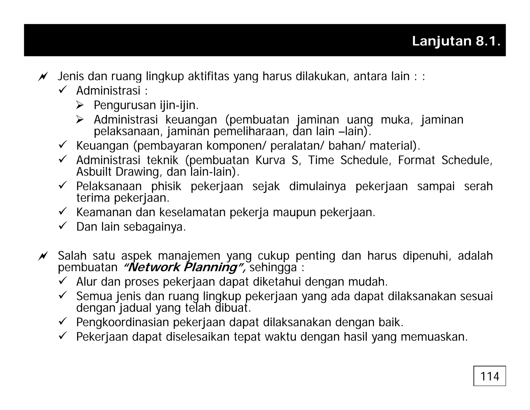 Lanjutan 8.1.
a Jenis dan ruang lingkup aktifitas yang harus dilakukan antara lain : :
a Jenis dan ruang lingkup aktifitas yang harus dilakukan, antara lain : :
9 Administrasi :
¾ Pengurusan ijin-ijin.
¾ Administrasi keuangan (pembuatan jaminan uang muka, jaminan
l k j i lih d l i l i )
pelaksanaan, jaminan pemeliharaan, dan lain –lain).
9 Keuangan (pembayaran komponen/ peralatan/ bahan/ material).
9 Administrasi teknik (pembuatan Kurva S, Time Schedule, Format Schedule,
Asbuilt Drawing, dan lain-lain).
9 Pelaksanaan phisik pekerjaan sejak dimulainya pekerjaan sampai serah
terima pekerjaan.
9 Keamanan dan keselamatan pekerja maupun pekerjaan.
9 Dan lain sebagainya.
a a sebaga ya
a Salah satu aspek manajemen yang cukup penting dan harus dipenuhi, adalah
pembuatan “Network Planning”, sehingga :
9 Alur dan proses pekerjaan dapat diketahui dengan mudah
9 Alur dan proses pekerjaan dapat diketahui dengan mudah.
9 Semua jenis dan ruang lingkup pekerjaan yang ada dapat dilaksanakan sesuai
dengan jadual yang telah dibuat.
9 Pengkoordinasian pekerjaan dapat dilaksanakan dengan baik.
9 Peke jaan dapat diselesaikan tepat akt dengan hasil ang mem askan
9 Pekerjaan dapat diselesaikan tepat waktu dengan hasil yang memuaskan.
114
 