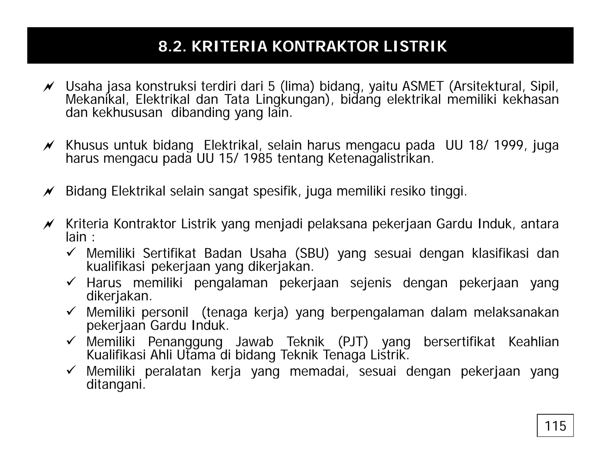 8.2. KRITERIA KONTRAKTOR LISTRIK
a Usaha jasa konstruksi terdiri dari 5 (lima) bidang yaitu ASMET (Arsitektural Sipil
a Usaha jasa konstruksi terdiri dari 5 (lima) bidang, yaitu ASMET (Arsitektural, Sipil,
Mekanikal, Elektrikal dan Tata Lingkungan), bidang elektrikal memiliki kekhasan
dan kekhususan dibanding yang lain.
a Khusus untuk bidang Elektrikal selain harus mengacu pada UU 18/ 1999 juga
a Khusus untuk bidang Elektrikal, selain harus mengacu pada UU 18/ 1999, juga
harus mengacu pada UU 15/ 1985 tentang Ketenagalistrikan.
a Bidang Elektrikal selain sangat spesifik, juga memiliki resiko tinggi.
a Kriteria Kontraktor Listrik yang menjadi pelaksana pekerjaan Gardu Induk, antara
lain :
9 Memiliki Sertifikat Badan Usaha (SBU) yang sesuai dengan klasifikasi dan
k lifik i k j dik j k
kualifikasi pekerjaan yang dikerjakan.
9 Harus memiliki pengalaman pekerjaan sejenis dengan pekerjaan yang
dikerjakan.
9 Memiliki personil (tenaga kerja) yang berpengalaman dalam melaksanakan
k d d k
pekerjaan Gardu Induk.
9 Memiliki Penanggung Jawab Teknik (PJT) yang bersertifikat Keahlian
Kualifikasi Ahli Utama di bidang Teknik Tenaga Listrik.
9 Memiliki peralatan kerja yang memadai, sesuai dengan pekerjaan yang
p j y g , g p j y g
ditangani.
115
 