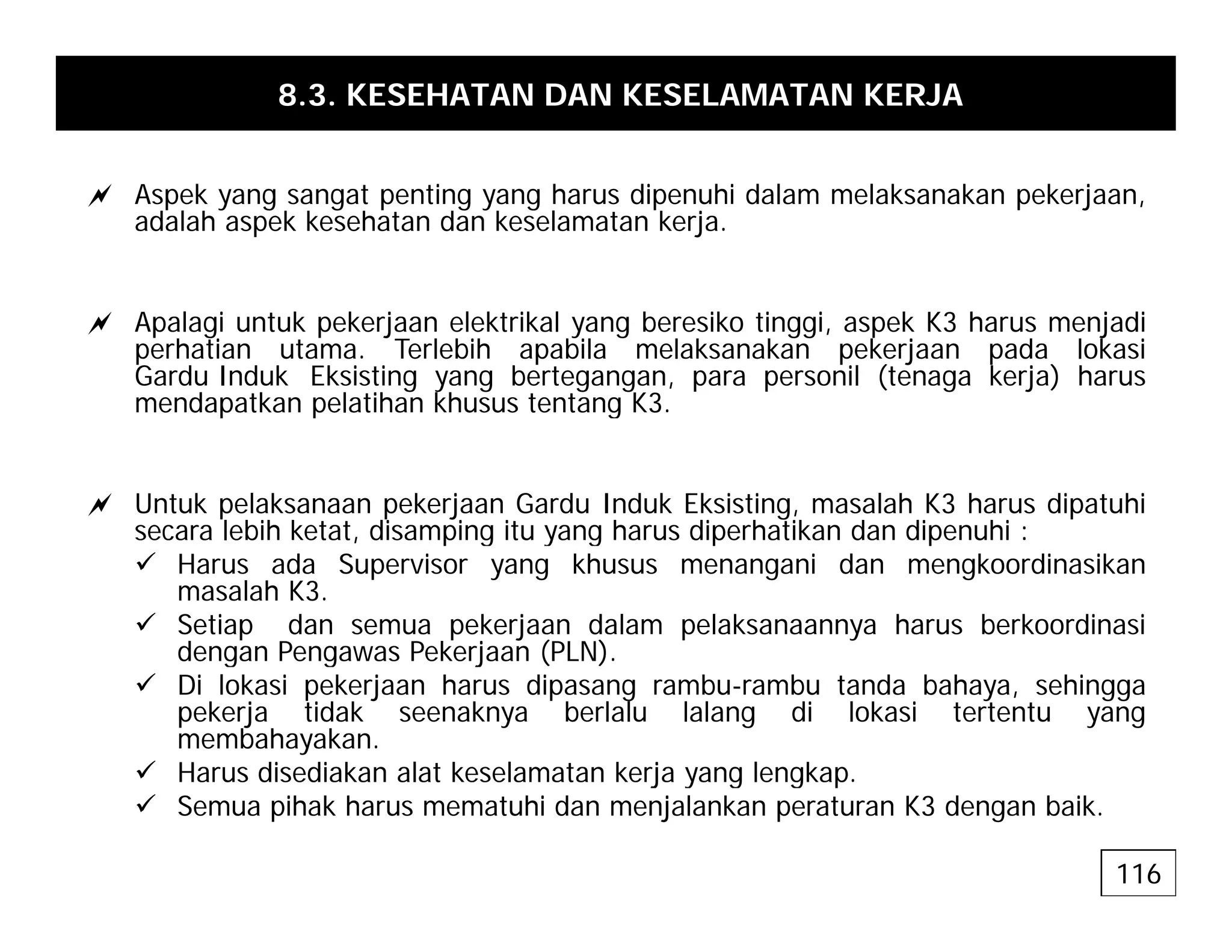 8.3. KESEHATAN DAN KESELAMATAN KERJA
a Aspek yang sangat penting yang harus dipenuhi dalam melaksanakan pekerjaan,
adalah aspek kesehatan dan keselamatan kerja.
a Apalagi untuk pekerjaan elektrikal yang beresiko tinggi, aspek K3 harus menjadi
perhatian utama. Terlebih apabila melaksanakan pekerjaan pada lokasi
Gardu Induk Eksisting yang bertegangan, para personil (tenaga kerja) harus
mendapatkan pelatihan khusus tentang K3.
p p g
a Untuk pelaksanaan pekerjaan Gardu Induk Eksisting, masalah K3 harus dipatuhi
secara lebih ketat disamping itu yang harus diperhatikan dan dipenuhi :
secara lebih ketat, disamping itu yang harus diperhatikan dan dipenuhi :
9 Harus ada Supervisor yang khusus menangani dan mengkoordinasikan
masalah K3.
9 Setiap dan semua pekerjaan dalam pelaksanaannya harus berkoordinasi
dengan Pengawas Pekerjaan (PLN)
dengan Pengawas Pekerjaan (PLN).
9 Di lokasi pekerjaan harus dipasang rambu-rambu tanda bahaya, sehingga
pekerja tidak seenaknya berlalu lalang di lokasi tertentu yang
membahayakan.
9 Harus disediakan alat keselamatan kerja yang lengkap
9 Harus disediakan alat keselamatan kerja yang lengkap.
9 Semua pihak harus mematuhi dan menjalankan peraturan K3 dengan baik.
116
 